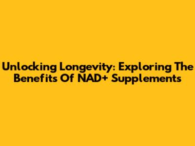 Unlocking Longevity: Exploring The Benefits Of NAD+ Supplements
