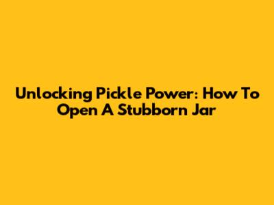 Unlocking Pickle Power: How To Open A Stubborn Jar