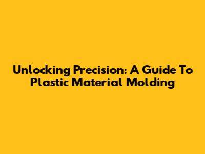 Unlocking Precision: A Guide To Plastic Material Molding