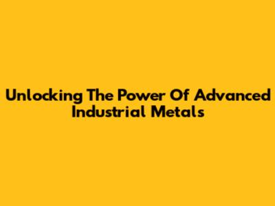 Unlocking The Power Of Advanced Industrial Metals