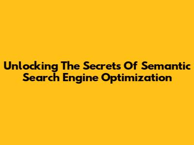 Unlocking The Secrets Of Semantic Search Engine Optimization