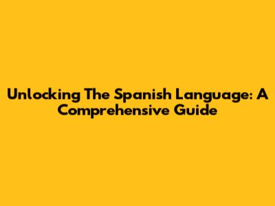 Unlocking The Spanish Language: A Comprehensive Guide