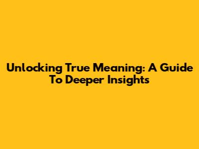 Unlocking True Meaning: A Guide To Deeper Insights