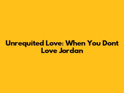 Unrequited Love: When You Don't Love Jordan