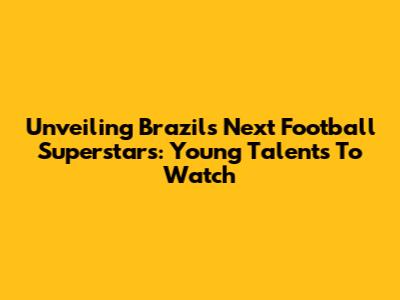 Unveiling Brazil's Next Football Superstars: Young Talents To Watch