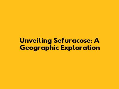 Unveiling Sefuracose: A Geographic Exploration