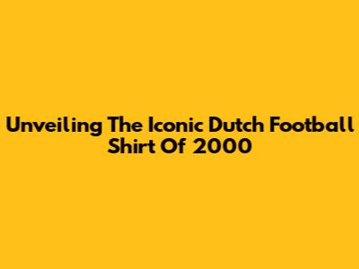 Unveiling The Iconic Dutch Football Shirt Of 2000