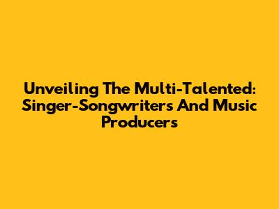 Unveiling The Multi-Talented: Singer-Songwriters And Music Producers