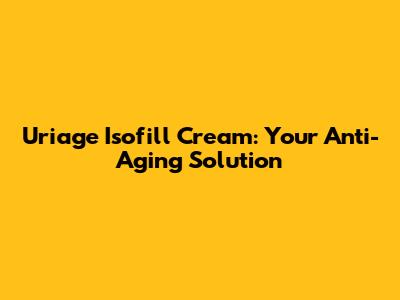 Uriage Isofill Cream: Your Anti-Aging Solution