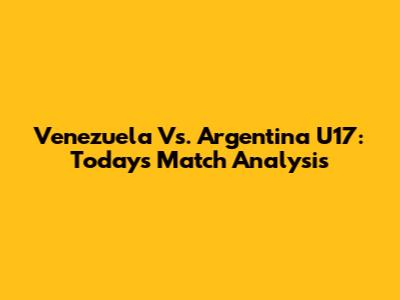 Venezuela Vs. Argentina U17: Today's Match Analysis