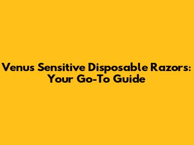 Venus Sensitive Disposable Razors: Your Go-To Guide