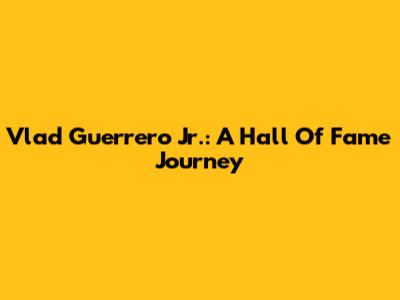 Vlad Guerrero Jr.: A Hall Of Fame Journey