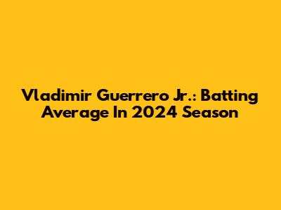 Vladimir Guerrero Jr.: Batting Average In 2024 Season