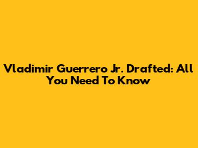 Vladimir Guerrero Jr. Drafted: All You Need To Know