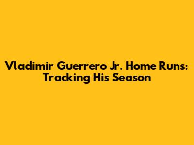 Vladimir Guerrero Jr. Home Runs: Tracking His Season