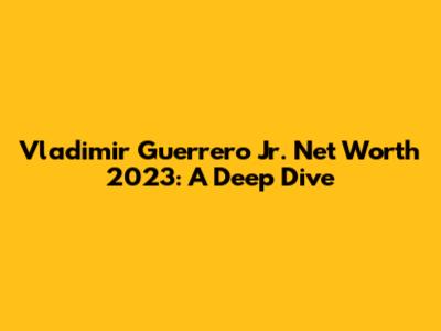Vladimir Guerrero Jr. Net Worth 2023: A Deep Dive