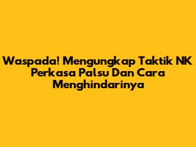 Waspada! Mengungkap Taktik NK Perkasa Palsu Dan Cara Menghindarinya