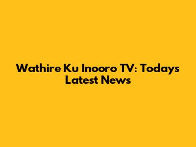Wathire Ku Inooro TV: Today's Latest News