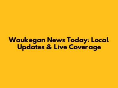 Waukegan News Today: Local Updates & Live Coverage