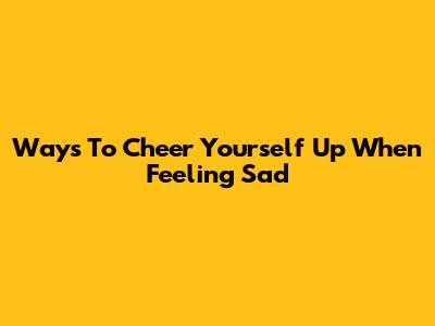 Ways To Cheer Yourself Up When Feeling Sad