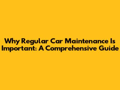 Why Regular Car Maintenance Is Important: A Comprehensive Guide