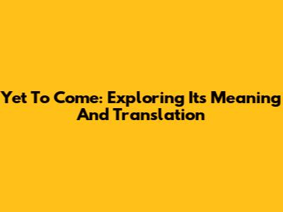 Yet To Come: Exploring Its Meaning And Translation