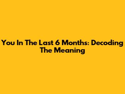 You In The Last 6 Months: Decoding The Meaning
