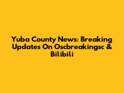 Yuba County News: Breaking Updates On Oscbreakingsc & Bilibili