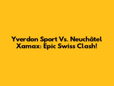 Yverdon Sport Vs. Neuchâtel Xamax: Epic Swiss Clash!